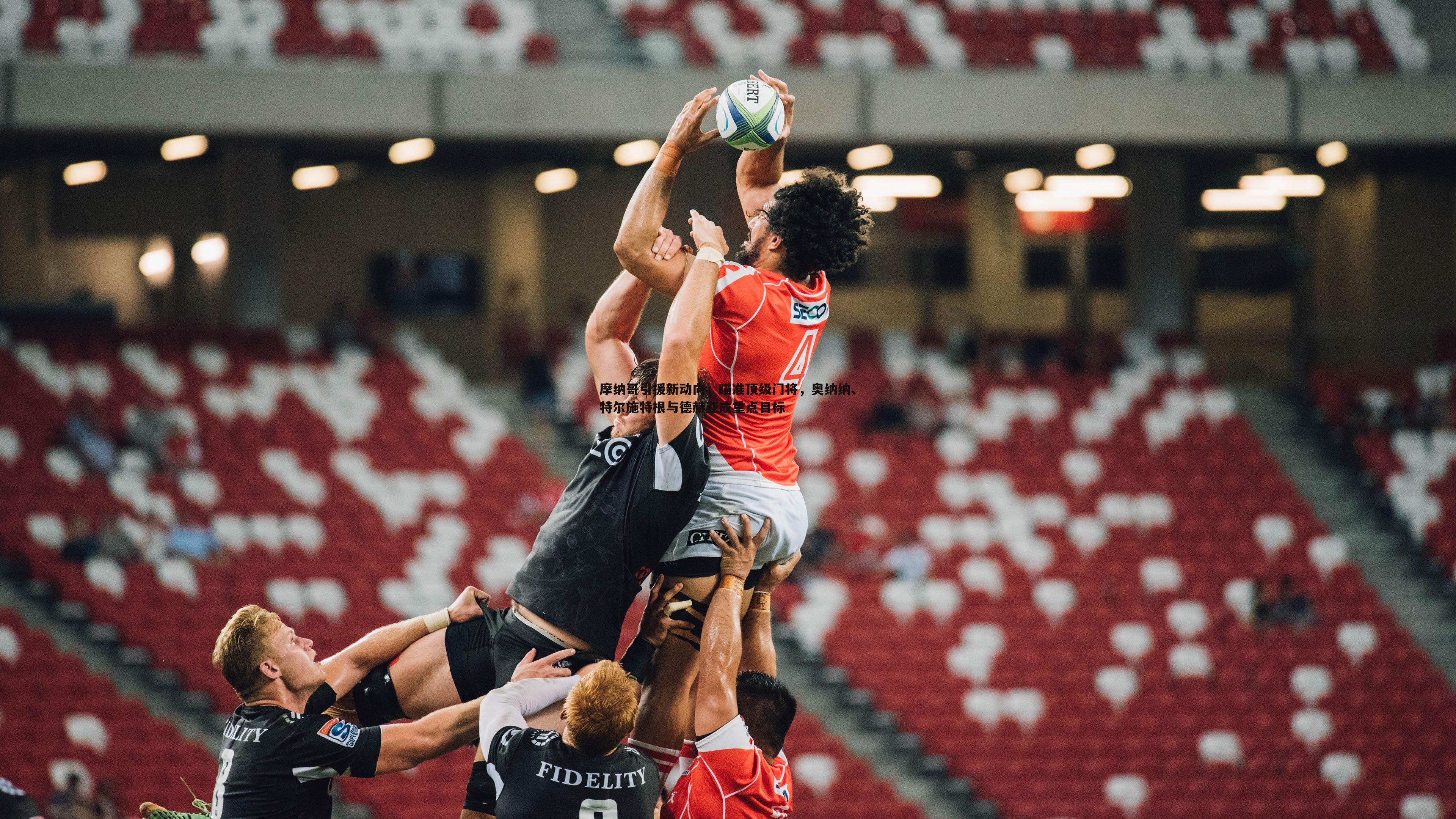 B体育-摩纳哥引援新动向，瞄准顶级门将，奥纳纳、特尔施特根与德赫亚成重点目标