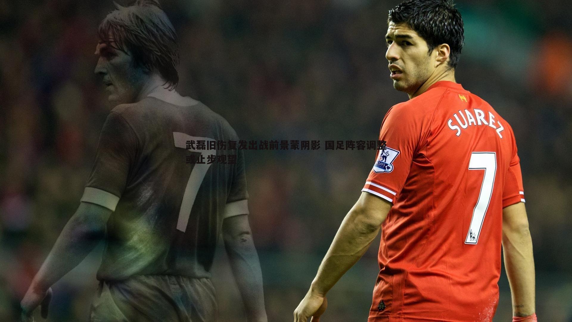 武磊旧伤复发出战前景蒙阴影 国足阵容调整或止步观望